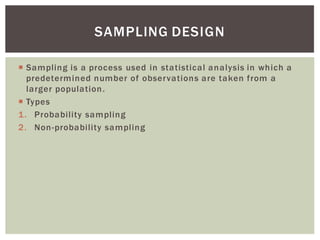  Sampling is a process used in statistical analysis in which a
predetermined number of observations are taken from a
larger population.
 Types
1. Probability sampling
2. Non-probability sampling
SAMPLING DESIGN
 
