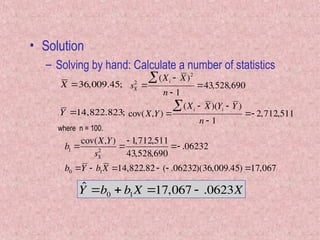 • Solution
– Solving by hand: Calculate a number of statistics

X 36,009.45;
Y 14,822.823;

sX
2

(Xi  X)2

n  1
43,528,690
cov(X,Y) 
(Xi  X)(Yi  Y )

n  1
 2,712,511
where n = 100.

b1 
cov(X,Y)
sX
2

 1,712,511
43,528,690
 .06232
b0 Y  b1X 14,822.82  ( .06232)(36,009.45) 17,067
ˆ
Y b0  b1X 17,067  .0623X
 