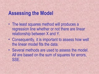 Assessing the Model
• The least squares method will produces a
regression line whether or not there are linear
relationship between X and Y.
• Consequently, it is important to assess how well
the linear model fits the data.
• Several methods are used to assess the model.
All are based on the sum of squares for errors,
SSE.
 