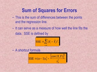 – This is the sum of differences between the points
and the regression line.
– It can serve as a measure of how well the line fits the
data. SSE is defined by

SSE  (Yi  ˆ
Yi)2
i
1
n
 .
Sum of Squares for Errors
SSE (n  1)sY
2

cov(X,Y)
 2
sX
2
– A shortcut formula
 