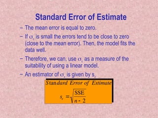 – The mean error is equal to zero.
– If  is small the errors tend to be close to zero
(close to the mean error). Then, the model fits the
data well.
– Therefore, we can, use  as a measure of the
suitability of using a linear model.
– An estimator of  is given by s
Standard Error of Estimate
s 
SSE
n  2
Standard Error of Estimate
 