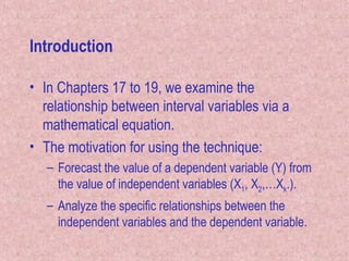 Introduction
• In Chapters 17 to 19, we examine the
relationship between interval variables via a
mathematical equation.
• The motivation for using the technique:
– Forecast the value of a dependent variable (Y) from
the value of independent variables (X1, X2,…Xk.).
– Analyze the specific relationships between the
independent variables and the dependent variable.
 
