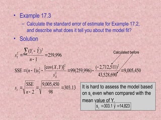 • Example 17.3
– Calculate the standard error of estimate for Example 17.2,
and describe what does it tell you about the model fit?
• Solution
13
.
303
98
450
,
005
,
9
2
SSE
450
,
005
,
9
690
,
528
,
43
)
511
,
712
,
2
(
)
996
,
259
(
99
)]
,
[cov(
)
1
(
SSE
996
,
259
1
)
ˆ
(
2
2
2
2
2
2
















n
s
s
Y
X
s
n
n
Y
Y
s
X
Y
i
i
Y

Calculated before
It is hard to assess the model based
on s even when compared with the
mean value of Y.
823
,
14
y
1
.
303
s 


 