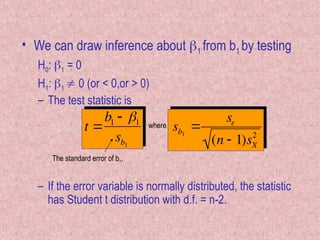 • We can draw inference about 1 from b1 by testing
H0: 1 = 0
H1: 1  0 (or < 0,or > 0)
– The test statistic is
– If the error variable is normally distributed, the statistic
has Student t distribution with d.f. = n-2.

t 
b1  1
sb1
The standard error of b1.

sb1

s
(n  1)sX
2
where
 