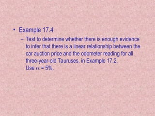 • Example 17.4
– Test to determine whether there is enough evidence
to infer that there is a linear relationship between the
car auction price and the odometer reading for all
three-year-old Tauruses, in Example 17.2.
Use  = 5%.
 