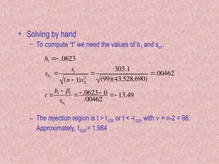 • Solving by hand
– To compute “t” we need the values of b1 and sb1.
– The rejection region is t > t.025 or t < -t.025 with  = n-2 = 98.
Approximately, t.025 = 1.984

b1  .0623
sb1

s
(n  1)sX
2

303.1
(99)(43,528,690)
.00462
t 
b1  1
sb1
 .0623 0
.00462
 13.49
 