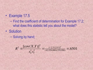 • Example 17.5
– Find the coefficient of determination for Example 17.2;
what does this statistic tell you about the model?
• Solution
– Solving by hand;

R2

[cov(X,Y)]2
sX
2
sY
2
 [ 2,712,511]2
(43,528,688)(259,996) .6501
 