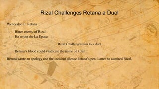 Rizal Challenges Retana a Duel
Wenceslao E. Retana
- Bitter enemy of Rizal
- He wrote the La Epoca
Rizal Challenges him to a duel
Retana’s blood could vindicate the name of Rizal
Retana wrote an apology and the incident silence Retana’s pen. Latter he admired Rizal.
 