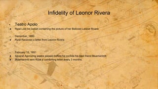 Infidelity of Leonor Rivera
- Teatro Apolo
● Rizal Lost his locket containing the picture of her Beloved Leonor Rivera
- December, 1890
● Rizal Received a letter from Leonor Rivera
- February 15, 1891
● Several Agonizing weeks passed before he confide his best friend Bluementritt.
● Bluementritt sent Rizal a comforting letter every 3 months.
 