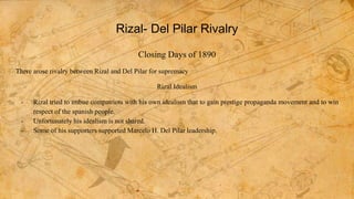 Rizal- Del Pilar Rivalry
Closing Days of 1890
There arose rivalry between Rizal and Del Pilar for supremacy
Rizal Idealism
- Rizal tried to imbue compatriots with his own idealism that to gain prestige propaganda movement and to win
respect of the spanish people.
- Unfortunately his idealism is not shared.
- Some of his supporters supported Marcelo H. Del Pilar leadership.
 