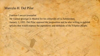 Marcelo H. Del Pilar
- Fearless Lawyer-journalist
- He Gained prestige in Madrid for his editorials of La Solidaridad.
- January 1, 1891. Del Pilar opposed the preposition and he also willing to publish
articles that would express the aspirations and demands of the Filipino people.
 