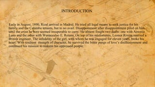 INTRODUCTION
Early in August, 1890, Rizal arrived in Madrid. He tried all legal means to seek justice for his
family and the Calamba tenants, but to no avail. Disappoinment after disappointment piled on him,
until the cross he bore seemed insuperable to carry. He almost fought two duels- one with Antonio
Luna and the other with Wennceslao E. Retana. On top of his misfortunes, Leonor Rivera married a
British engineer. The infedelity of the girl, with whom he was engaged for eleven years, broke his
heart. With resilient strength of character, he survived the bitter pangs of love’s disillusionment and
continued his mission to redeem his oppressed people.
 