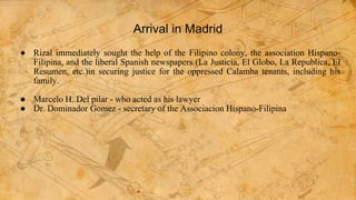Arrival in Madrid
● Rizal immediately sought the help of the Filipino colony, the association Hispano-
Filipina, and the liberal Spanish newspapers (La Justicia, El Globo, La Republica, El
Resumen, etc.)in securing justice for the oppressed Calamba tenants, including his
family.
● Marcelo H. Del pilar - who acted as his lawyer
● Dr. Dominador Gomez - secretary of the Associacion Hispano-Filipina
 