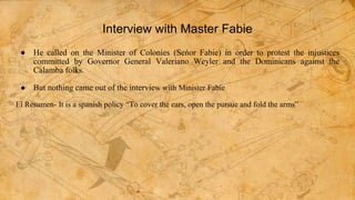 Interview with Master Fabie
● He called on the Minister of Colonies (Seńor Fabie) in order to protest the injustices
committed by Governor General Valeriano Weyler and the Dominicans against the
Calamba folks.
● But nothing came out of the interview with Minister Fabie
El Resumen- It is a spanish policy “To cover the ears, open the pursue and fold the arms”
 