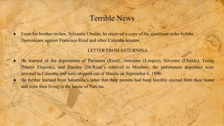 Terrible News
● From his brother-in-law, Sylvestre Ubaldo, he received a copy of the ejectment order bybthe
Dominicans against Francisco Rizal and other Calamba tenants.
LETTER FROM SATURNINA
● He learned of the deportation of Pacianon (Rizal), Antonino (Loopez), Silvestre (Ubaldo), Teong
(Mateo Elejorde), and Dandoy (Dr.Rizal’s relative) to Mindoro; the unfortunate deportees were
arrested in Calamba and were shipped out of Manila on September 6, 1890.
● He further learned from Saturnina’s letter that their parents had been forcibly ejected from their home
and were then living in the house of Narcisa.
 