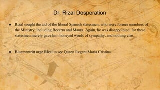 Dr. Rizal Desperation
● Rizal sought the aid of the liberal Spanish statesmen, who were former members of
the Ministry, including Becerra and Maura. Again, he was disappointed, for these
statesmen merely gave him honeyed words of sympathy, and nothing else.
● Bluementritt urge Rizal to see Queen Regent Maria Cristina.
 