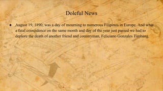 Doleful News
● August 19, 1890, was a day of mourning to numerous Filipinos in Europe. And what
a fatal coincidence on the same month and day of the year just passed we had to
deplore the death of another friend and countryman, Feliciano Gonzales Timbang.
 