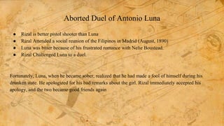 Aborted Duel of Antonio Luna
● Rizal is better pistol shooter than Luna
● Rizal Attended a social reunion of the Filipinos in Madrid (August, 1890)
● Luna was bitter because of his frustrated romance with Nelie Boustead.
● Rizal Challenged Luna to a duel.
Fortunately, Luna, when he became sober, realized that he had made a fool of himself during his
drunken state. He apologized for his bad remarks about the girl. Rizal immediately accepted his
apology, and the two became good friends again
 