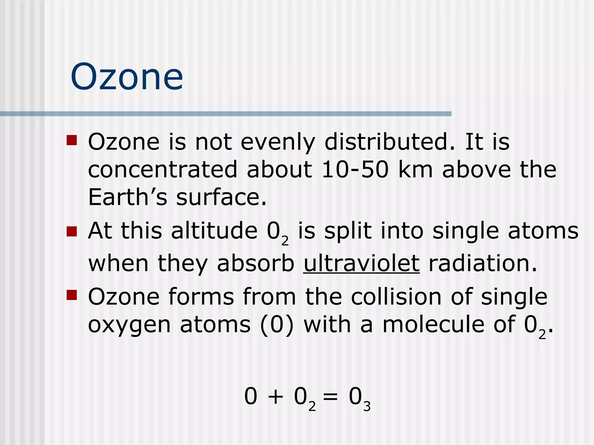 Ozone Ozone is not evenly distributed. It is concentrated about 10-50 km above the Earth’s surface.  At this altitude 0 2  is split into single atoms when they absorb  ultraviolet  radiation.  Ozone forms from the collision of single oxygen atoms (0) with a molecule of 0 2 . 0 + 0 2  = 0 3 
