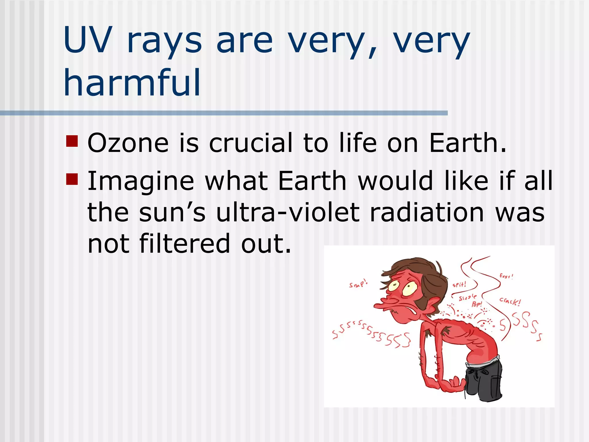 UV rays are very, very harmful Ozone is crucial to life on Earth.   Imagine what Earth would like if all the sun’s ultra-violet radiation was not filtered out.  