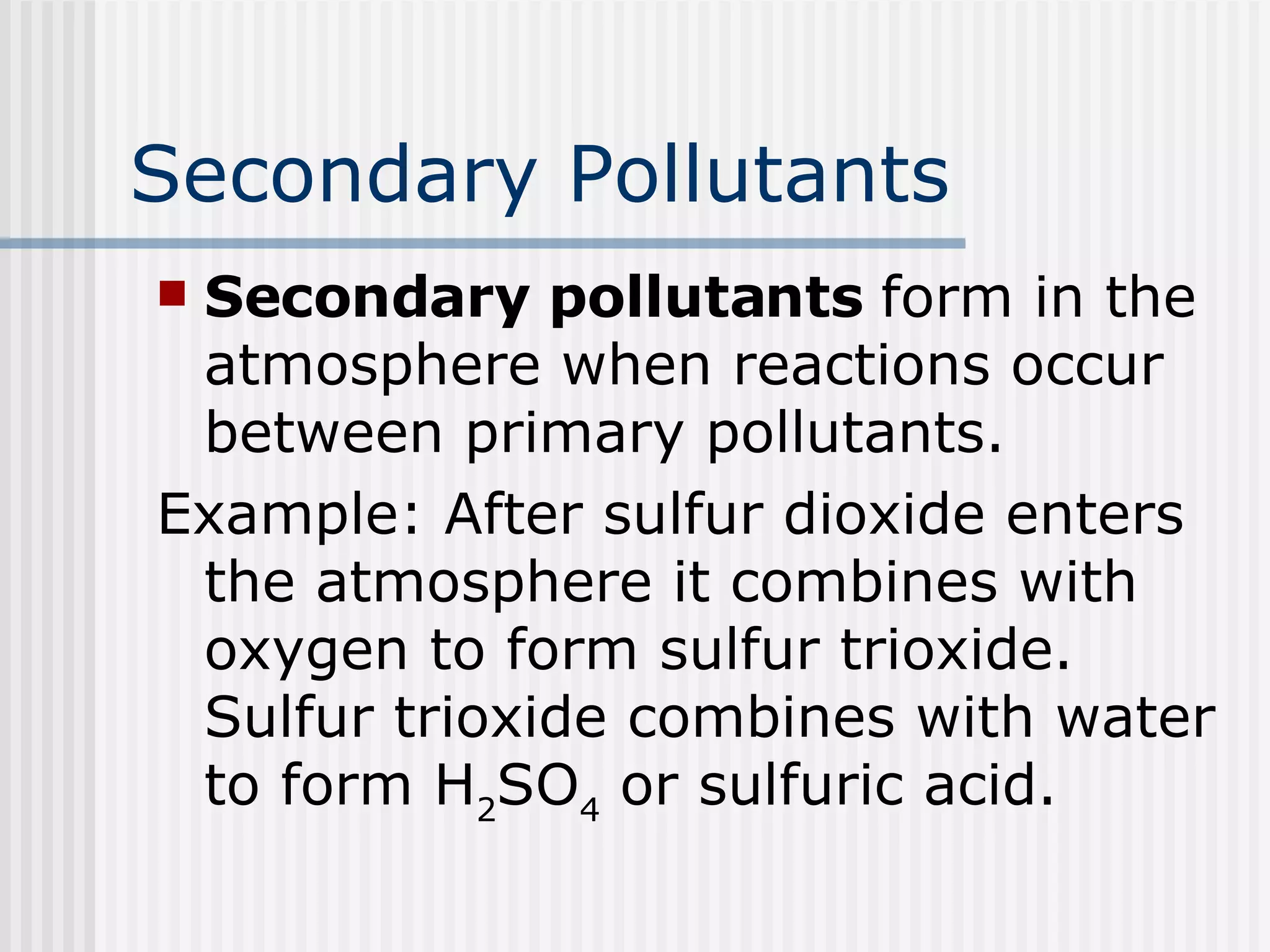 Secondary Pollutants Secondary pollutants  form in the atmosphere when reactions occur between primary pollutants. Example: After sulfur dioxide enters the atmosphere it combines with oxygen to form sulfur trioxide. Sulfur trioxide combines with water to form H 2 SO 4  or sulfuric acid. 