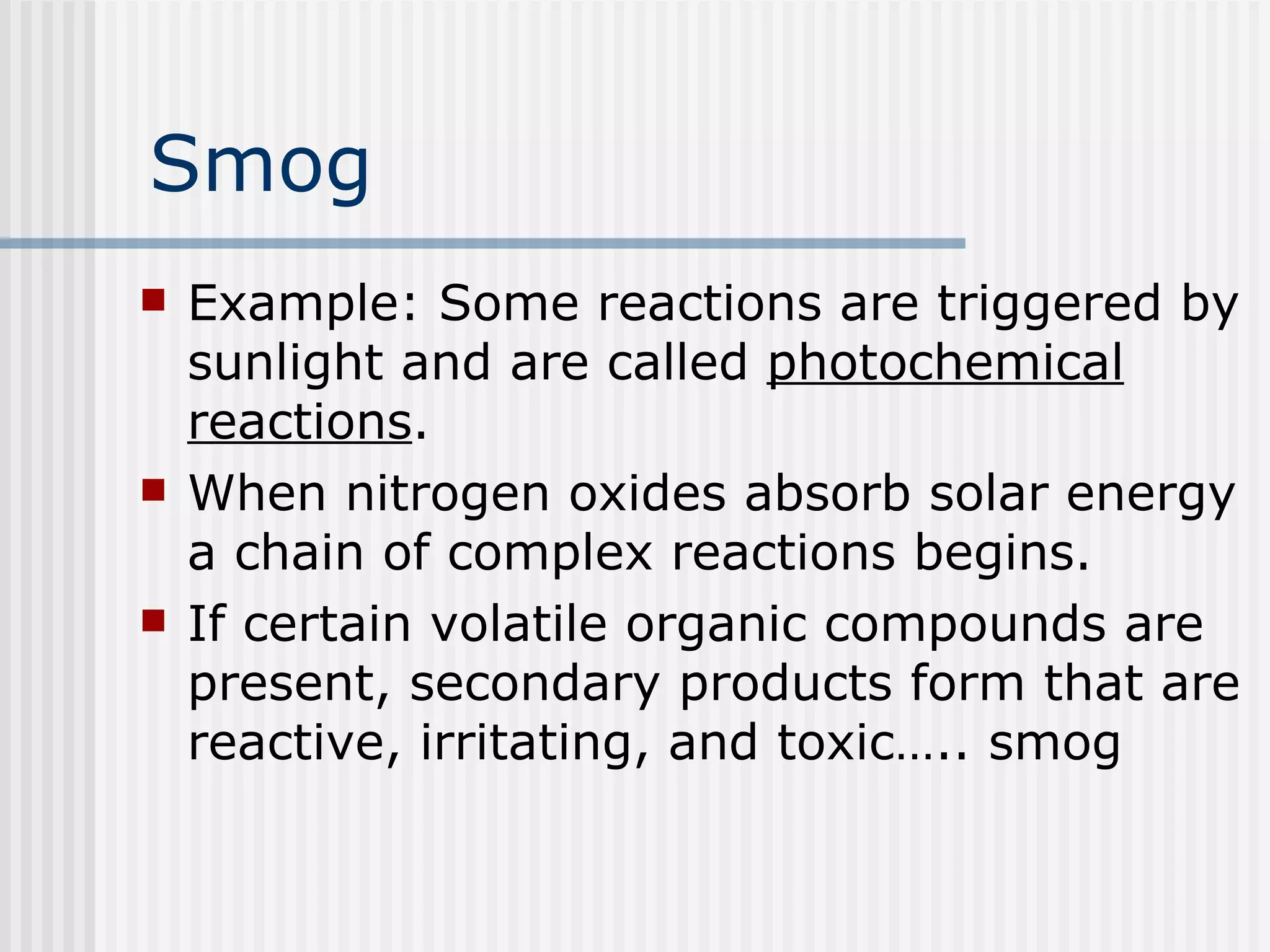Smog Example: Some reactions are triggered by sunlight and are called  photochemical reactions .  When nitrogen oxides absorb solar energy a chain of complex reactions begins.  If certain volatile organic compounds are present, secondary products form that are reactive, irritating, and toxic….. smog   