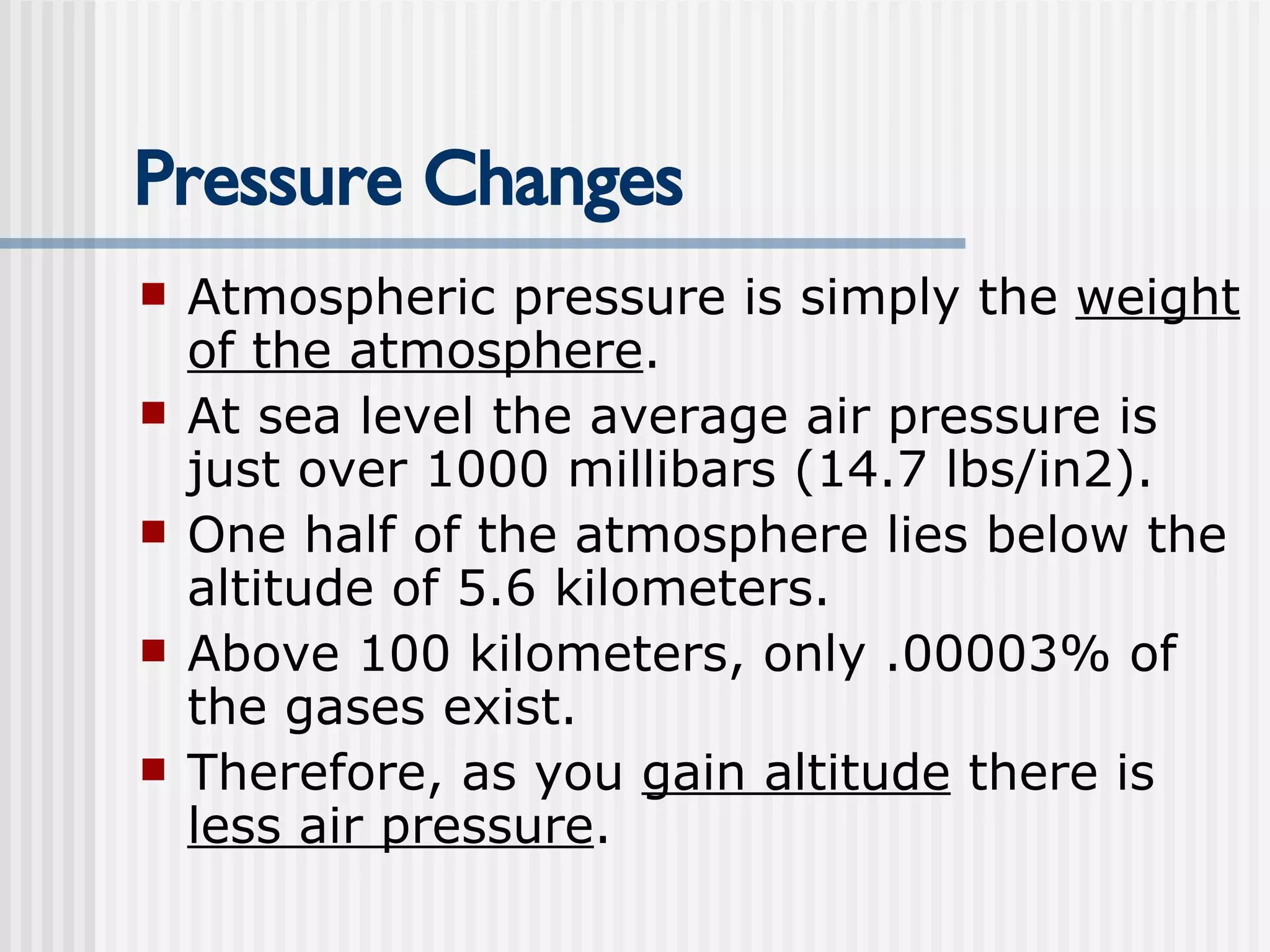 Pressure Changes Atmospheric pressure is simply the  weight of the atmosphere .  At sea level the average air pressure is just over 1000 millibars (14.7 lbs/in2).  One half of the atmosphere lies below the altitude of 5.6 kilometers. Above 100 kilometers, only .00003% of the gases exist. Therefore, as you  gain altitude  there is  less air pressure .   