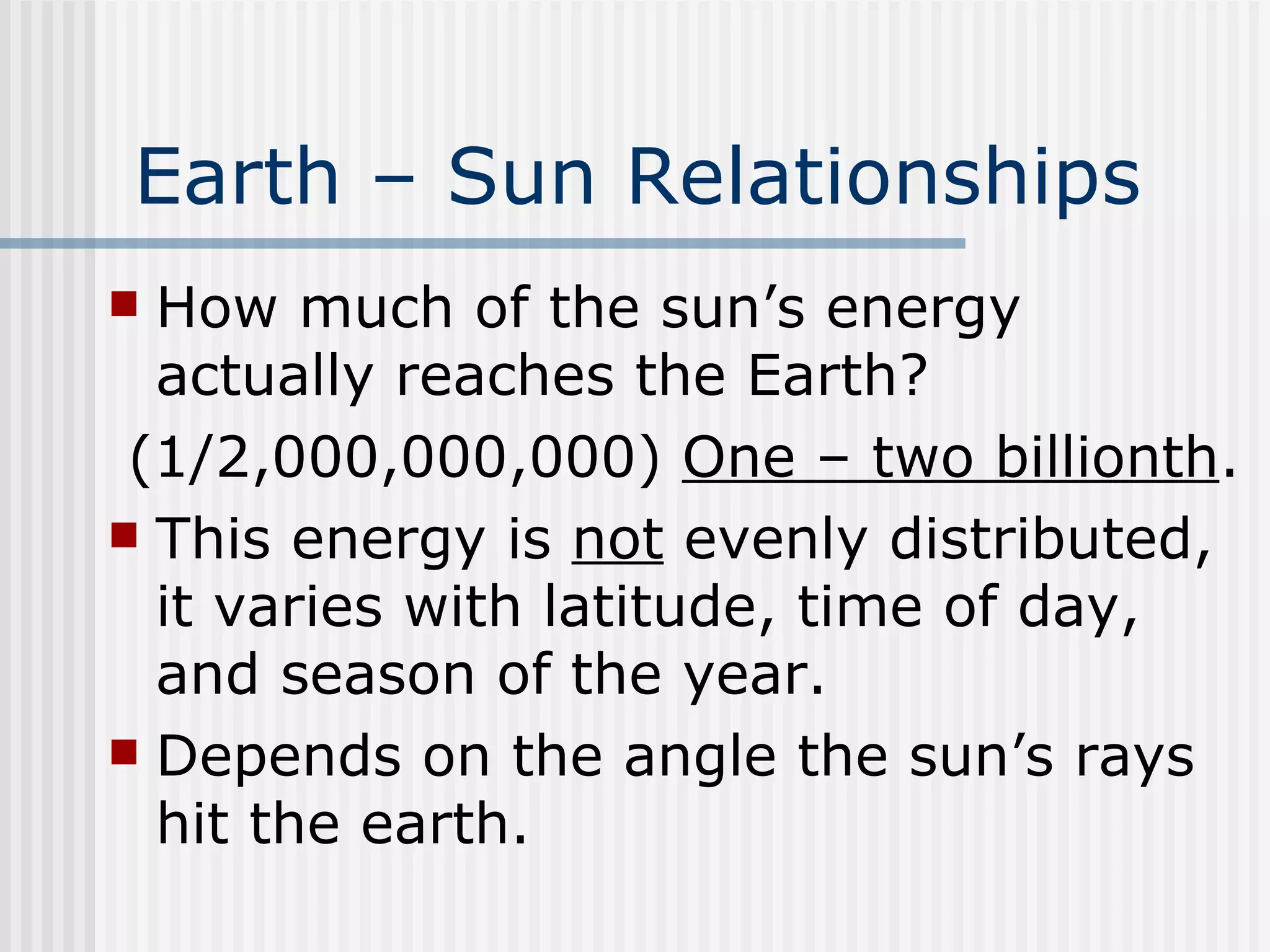 Earth – Sun Relationships   How much of the sun’s energy actually reaches the Earth?  (1/2,000,000,000)  One – two billionth . This energy is  not  evenly distributed, it varies with latitude, time of day, and season of the year. Depends on the angle the sun’s rays hit the earth.  