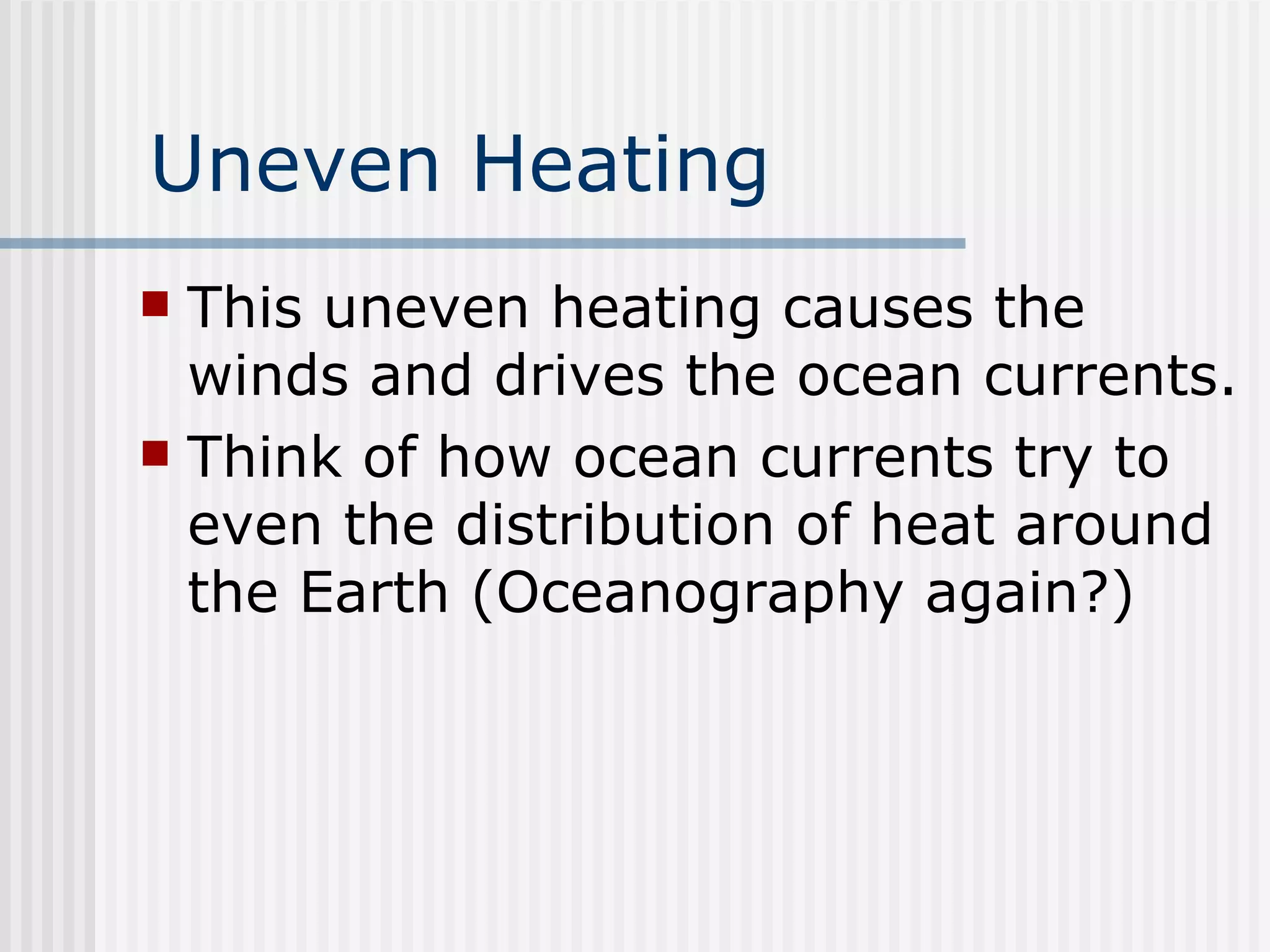 Uneven Heating This uneven heating causes the winds and drives the ocean currents.  Think of how ocean currents try to even the distribution of heat around the Earth (Oceanography again?) 