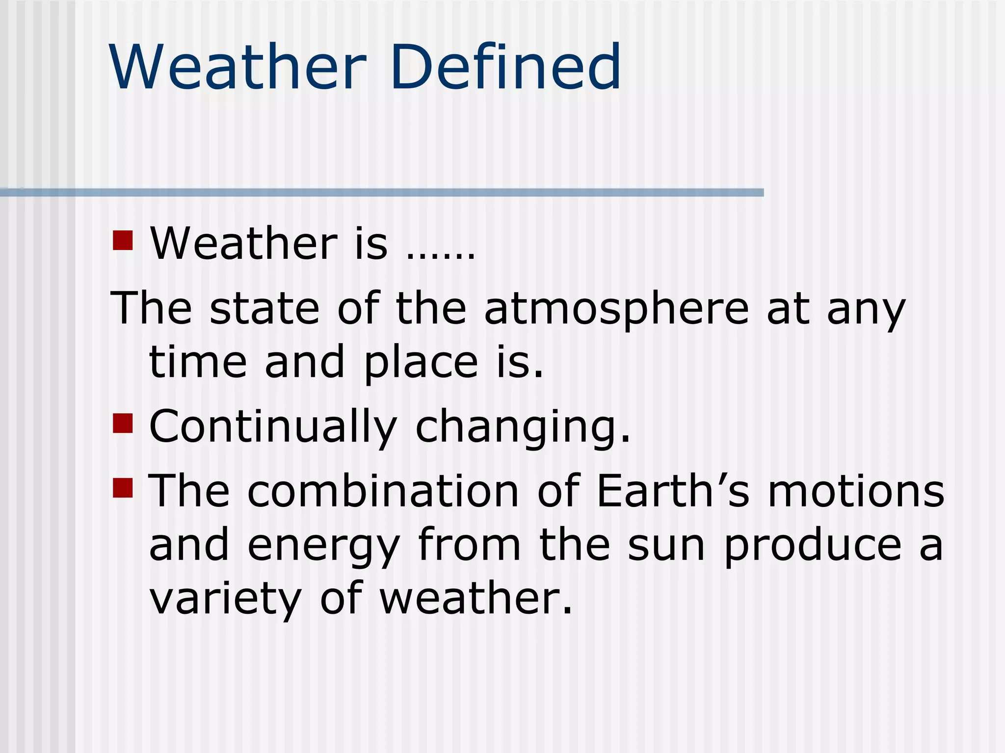 Weather Defined Weather is ……  The state of the atmosphere at any time and place is. Continually changing. The combination of Earth’s motions and energy from the sun produce a variety of weather.  