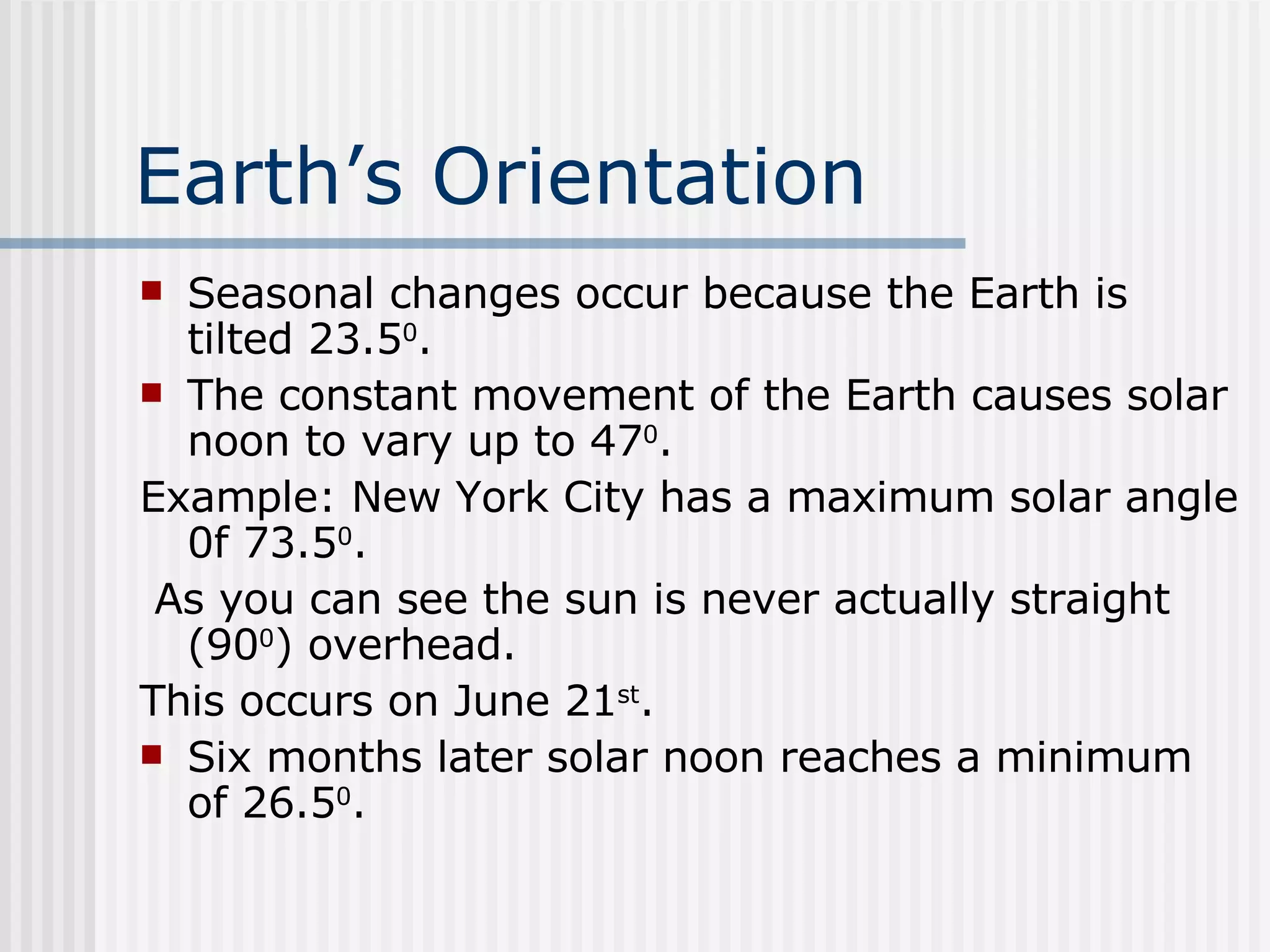 Earth’s Orientation   Seasonal changes occur because the Earth is tilted 23.5 0 .  The constant movement of the Earth causes solar noon to vary up to 47 0 . Example: New York City has a maximum solar angle 0f 73.5 0 . As you can see the sun is never actually straight (90 0 ) overhead.  This occurs on June 21 st . Six months later solar noon reaches a minimum of 26.5 0 . 