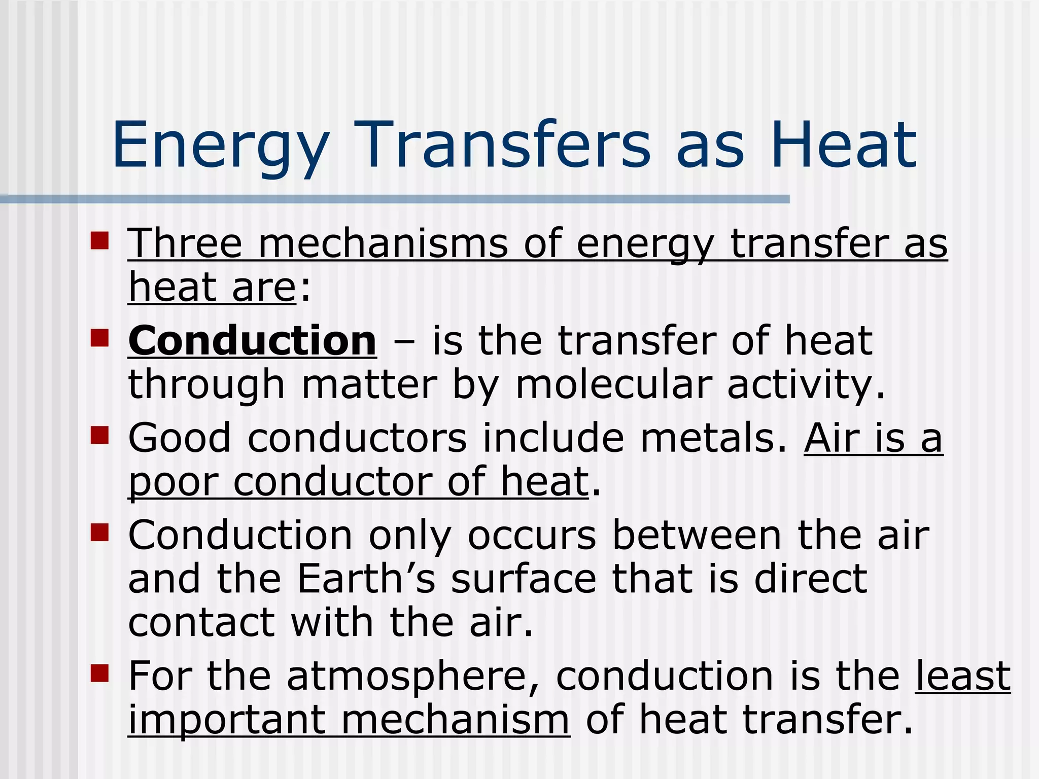 Energy Transfers as Heat   Three mechanisms of energy transfer as heat are : Conduction  – is the transfer of heat through matter by molecular activity. Good conductors include metals.  Air is a poor conductor of heat .  Conduction only occurs between the air and the Earth’s surface that is direct contact with the air. For the atmosphere, conduction is the  least important mechanism  of heat transfer. 