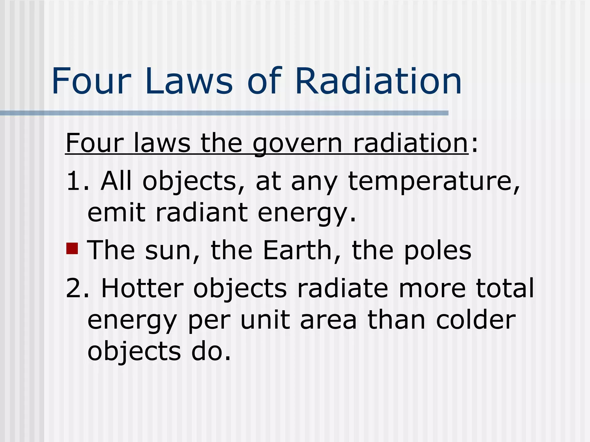 Four Laws of Radiation Four laws the govern radiation : 1. All objects, at any temperature, emit radiant energy.  The sun, the Earth, the poles 2. Hotter objects radiate more total energy per unit area than colder objects do. 