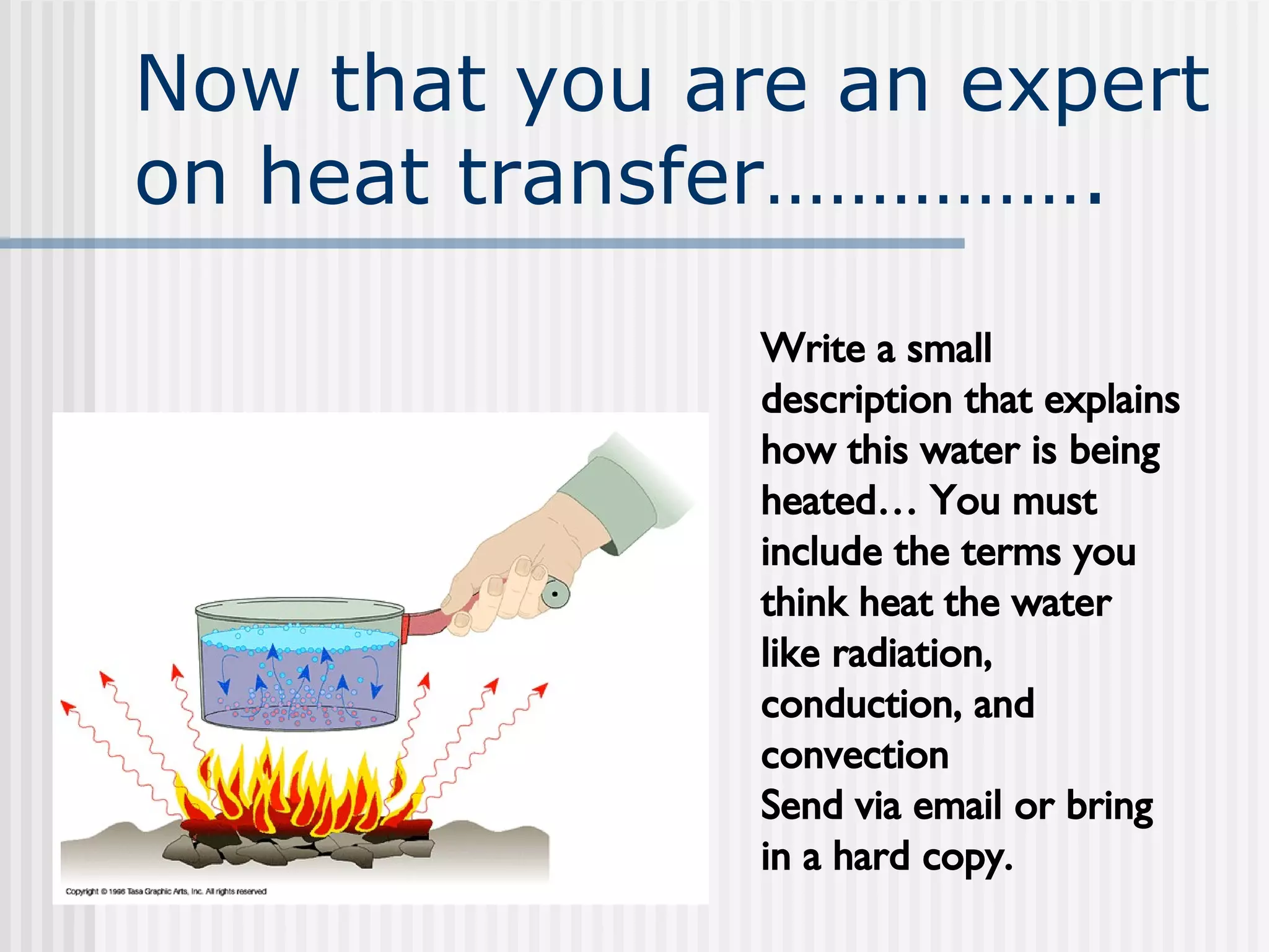 Now that you are an expert on heat transfer……………. Write a small description that explains how this water is being heated… You must include the terms you think heat the water like radiation, conduction, and convection Send via email or bring in a hard copy. 