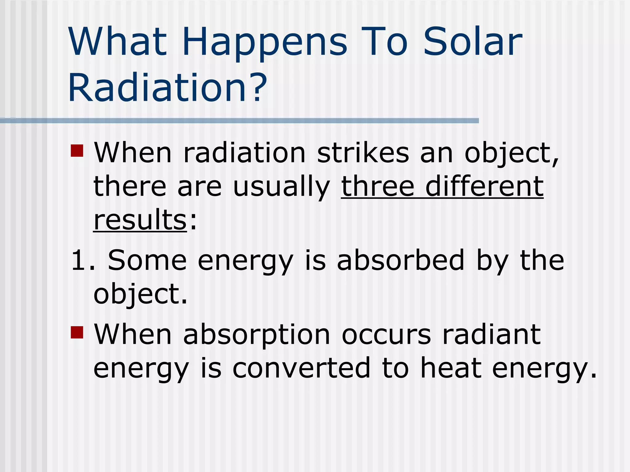 What Happens To Solar Radiation ? When radiation strikes an object, there are usually  three different results : 1. Some energy is absorbed by the object.  When absorption occurs radiant energy is converted to heat energy. 