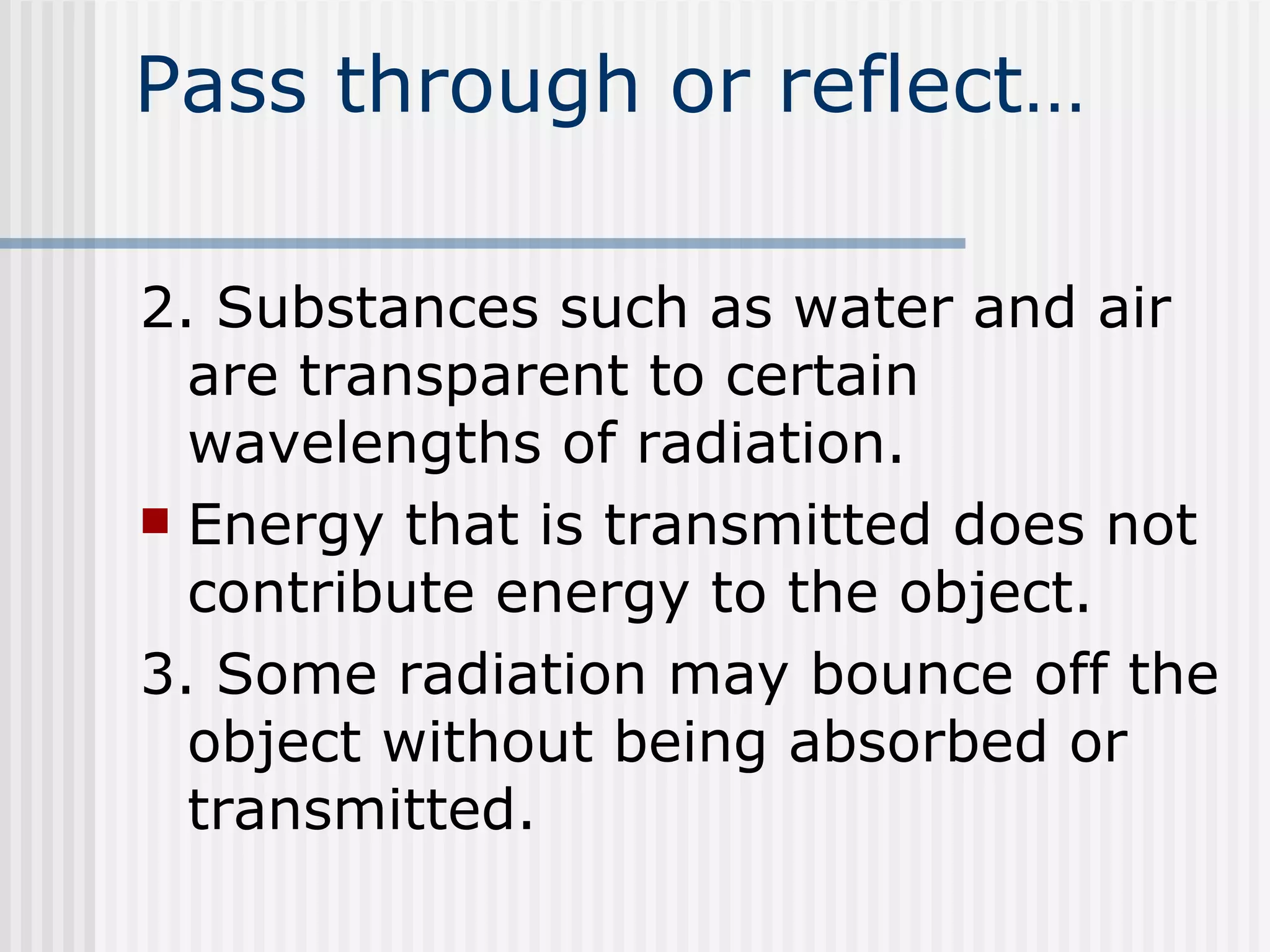 Pass through or reflect… 2. Substances such as water and air are transparent to certain wavelengths of radiation.  Energy that is transmitted does not contribute energy to the object. 3. Some radiation may bounce off the object without being absorbed or transmitted.  