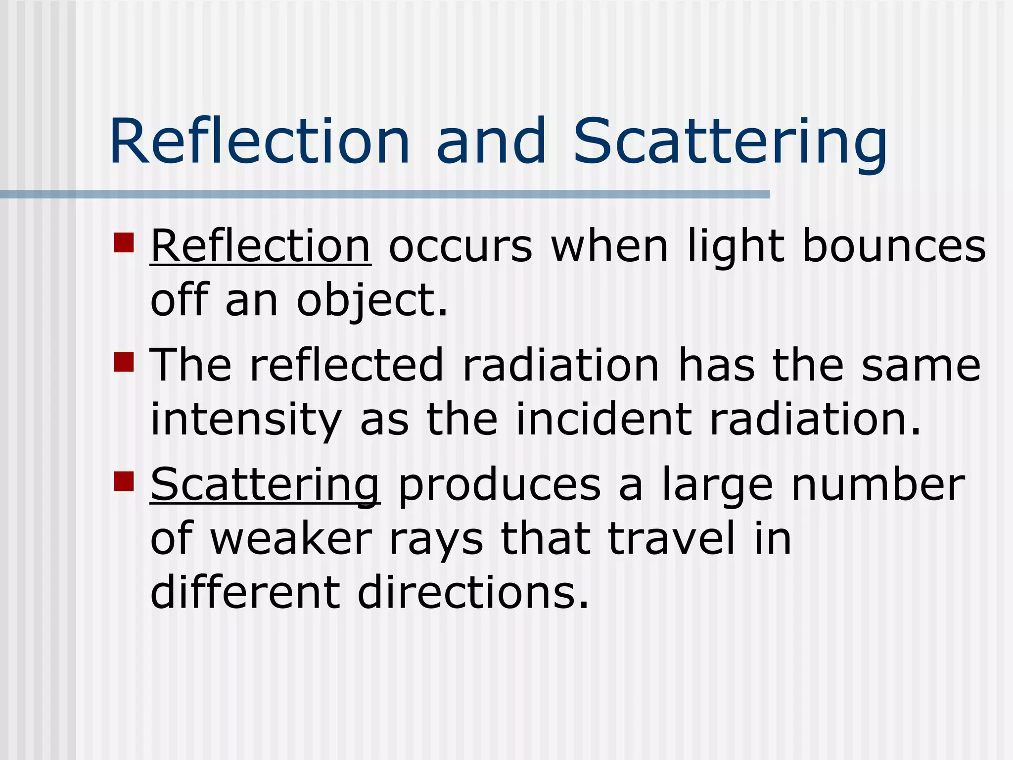 Reflection and Scattering   Reflection  occurs when light bounces off an object.  The reflected radiation has the same intensity as the incident radiation. Scattering  produces a large number of weaker rays that travel in different directions.  