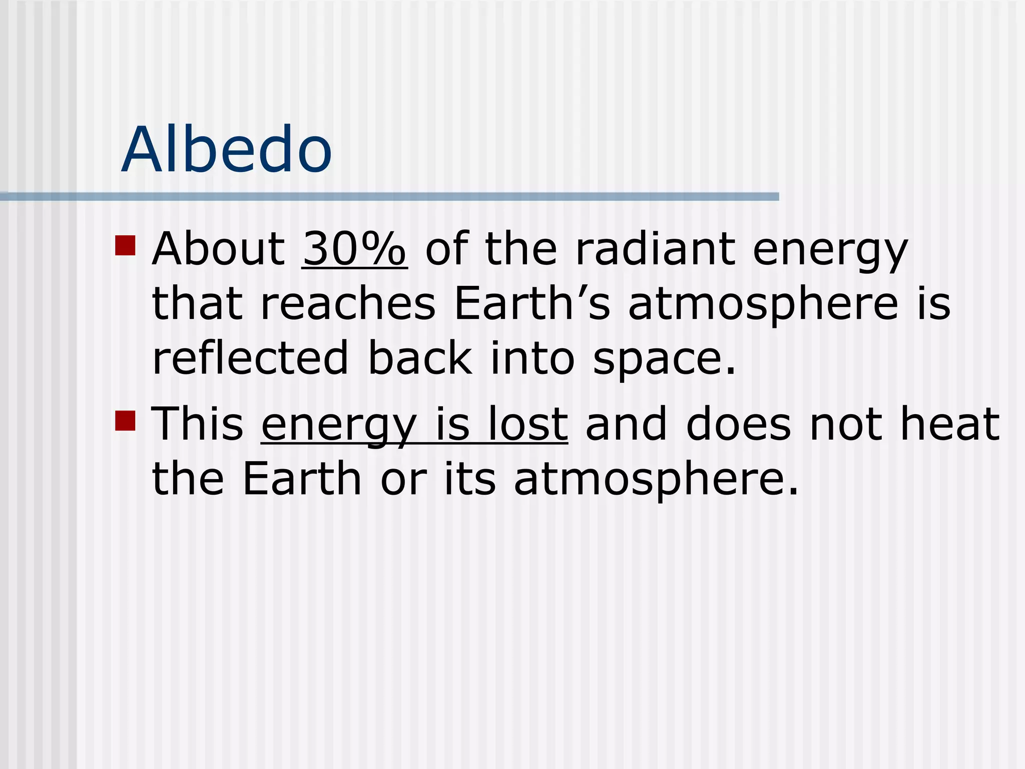 Albedo About  30%  of the radiant energy that reaches Earth’s atmosphere is reflected back into space.  This  energy is lost  and does not heat the Earth or its atmosphere.   