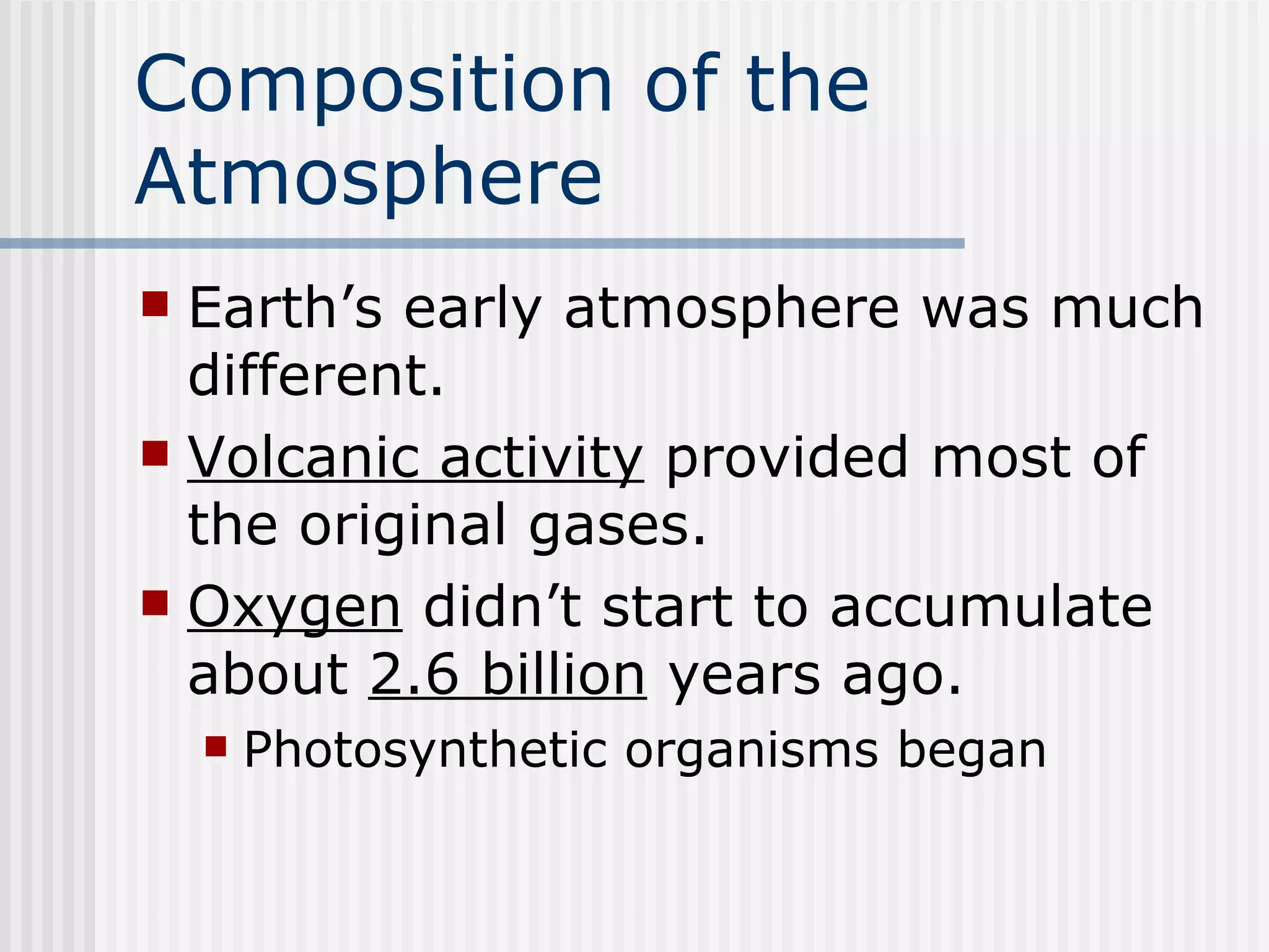 Composition of the Atmosphere   Earth’s early atmosphere was much different.  Volcanic activity  provided most of the original gases. Oxygen  didn’t start to accumulate about  2.6 billion  years ago.   Photosynthetic organisms began 