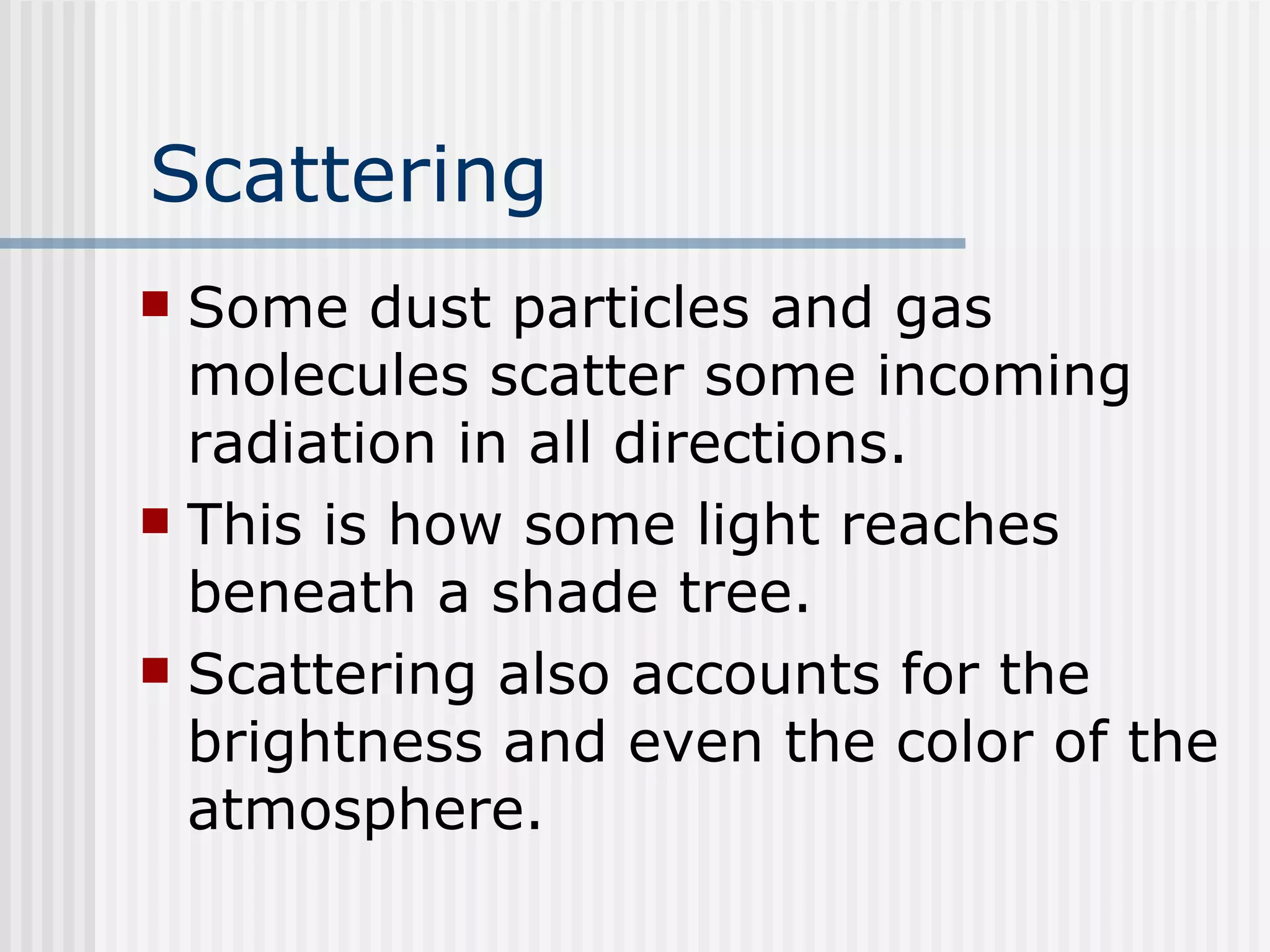 Scattering Some dust particles and gas molecules scatter some incoming radiation in all directions.  This is how some light reaches beneath a shade tree.  Scattering also accounts for the brightness and even the color of the atmosphere.   