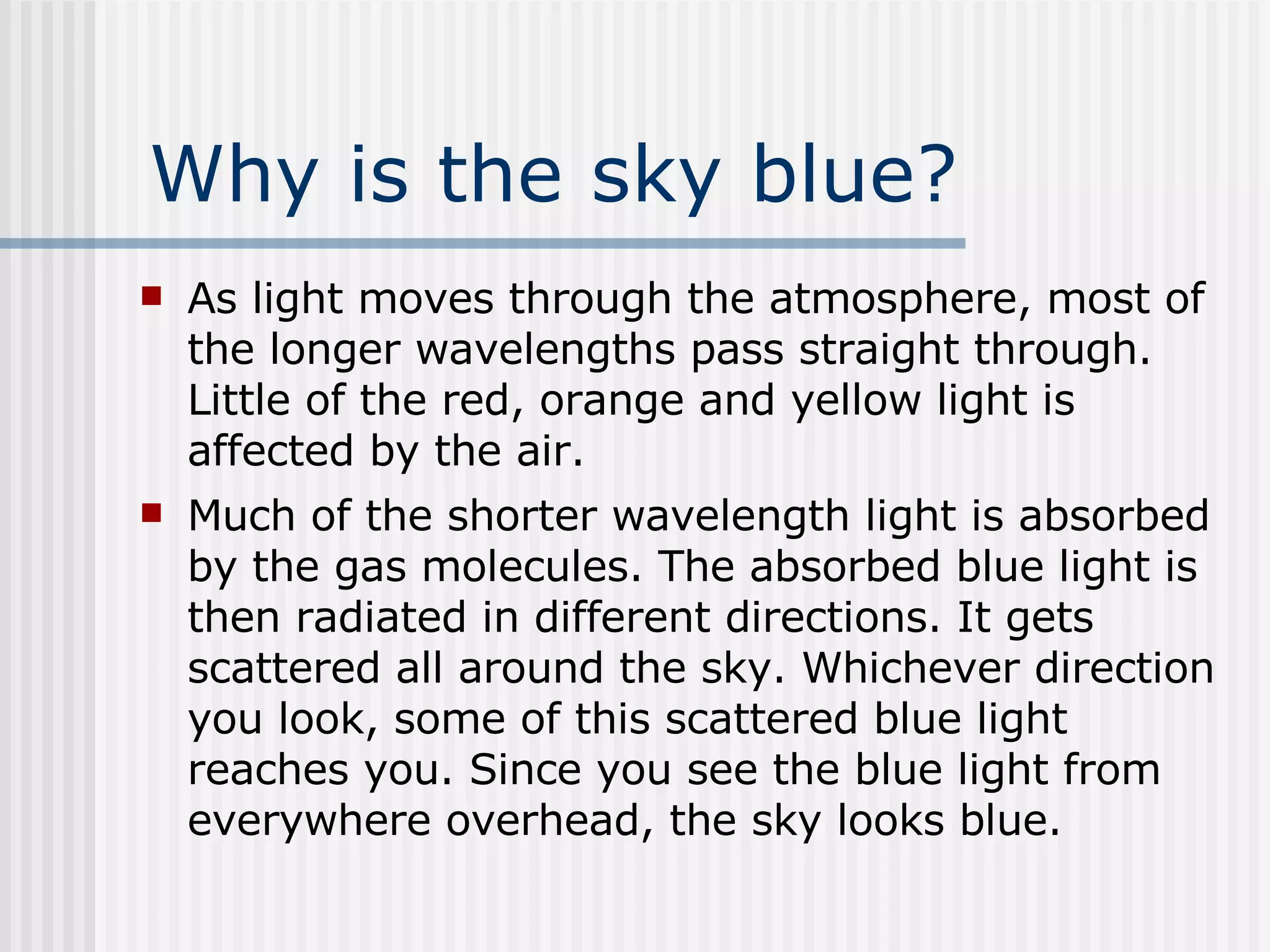 Why is the sky blue? As light moves through the atmosphere, most of the longer wavelengths pass straight through. Little of the red, orange and yellow light is affected by the air.  Much of the shorter wavelength light is absorbed by the gas molecules. The absorbed blue light is then radiated in different directions. It gets scattered all around the sky. Whichever direction you look, some of this scattered blue light reaches you. Since you see the blue light from everywhere overhead, the sky looks blue.  