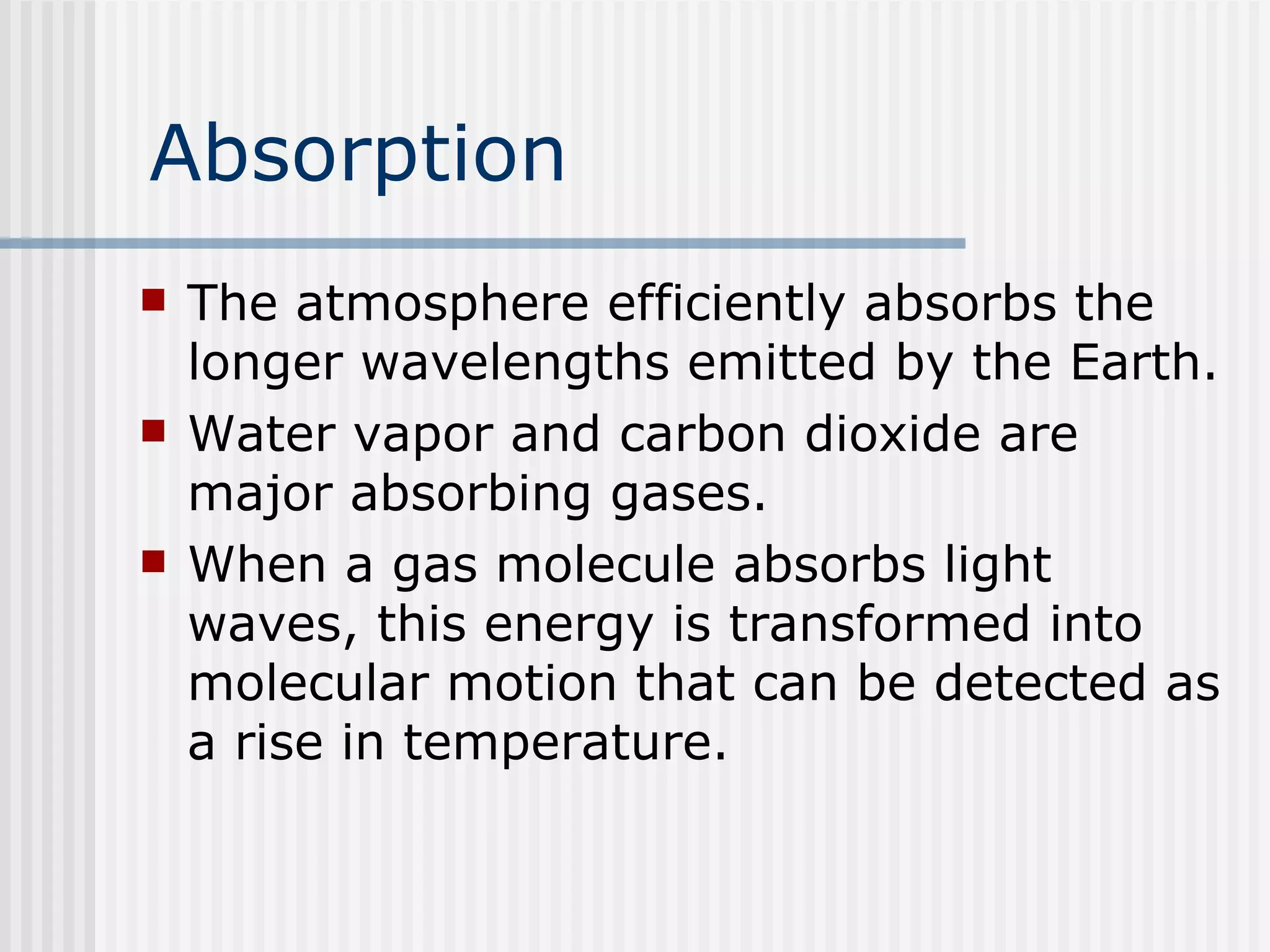 Absorption The atmosphere efficiently absorbs the longer wavelengths emitted by the Earth.  Water vapor and carbon dioxide are major absorbing gases.   When a gas molecule absorbs light waves, this energy is transformed into molecular motion that can be detected as a rise in temperature.  