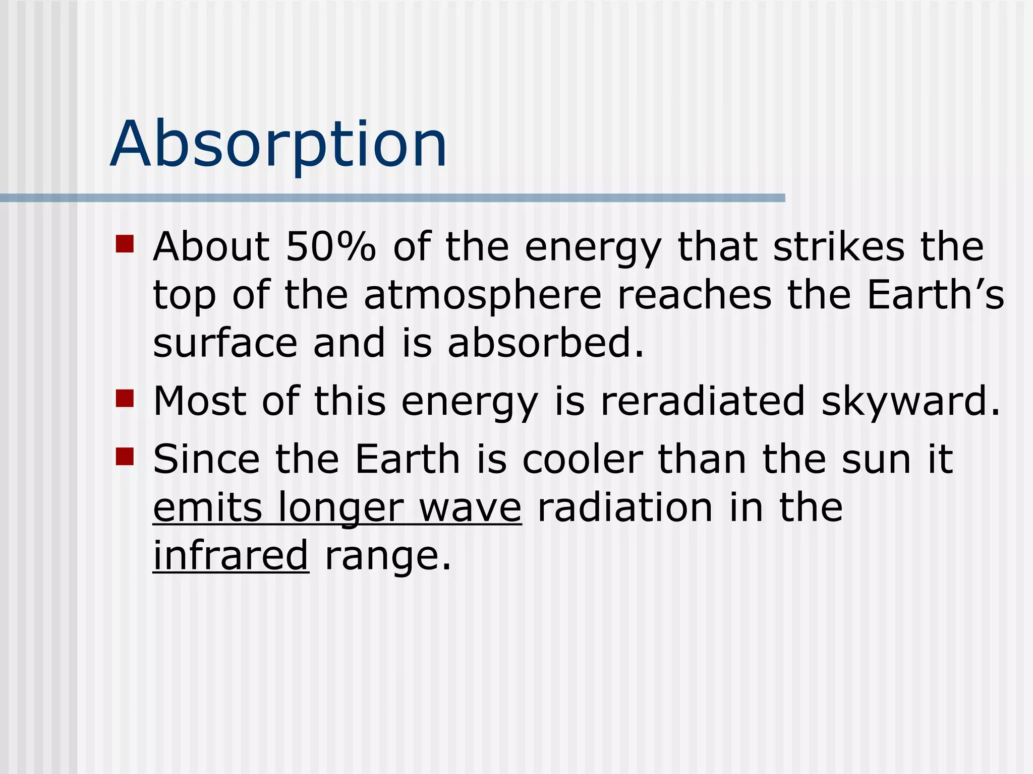 Absorption   About 50% of the energy that strikes the top of the atmosphere reaches the Earth’s surface and is absorbed.  Most of this energy is reradiated skyward.  Since the Earth is cooler than the sun it  emits longer wave  radiation in the  infrared  range.  