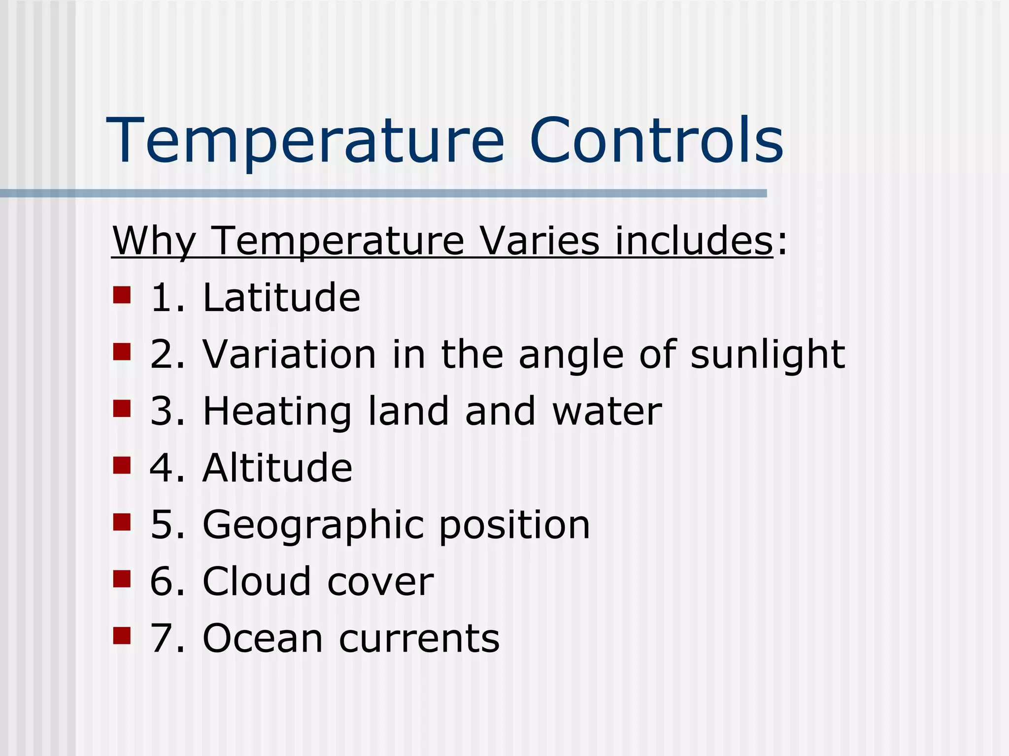Temperature Controls   Why Temperature Varies includes : 1. Latitude 2. Variation in the angle of sunlight 3. Heating land and water 4. Altitude 5. Geographic position 6. Cloud cover  7. Ocean currents 