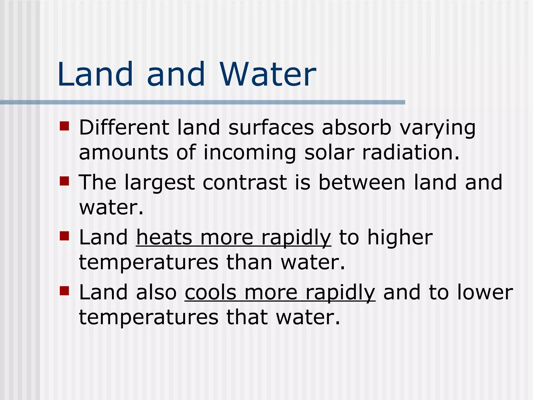 Land and Water   Different land surfaces absorb varying amounts of incoming solar radiation.  The largest contrast is between land and water.  Land  heats more rapidly  to higher temperatures than water.  Land also  cools more rapidly  and to lower temperatures that water.   