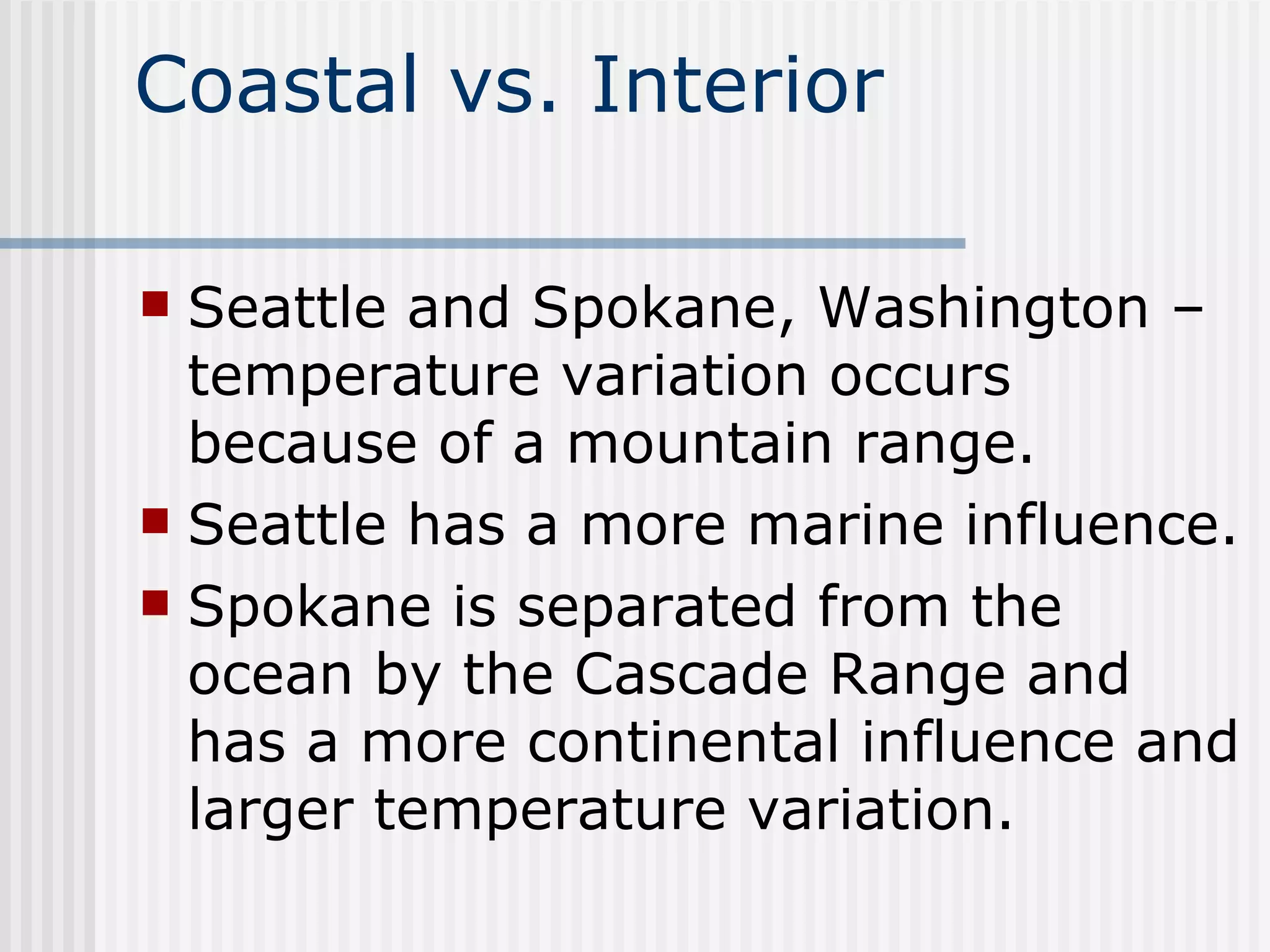 Coastal vs. Interior Seattle and Spokane, Washington – temperature variation occurs because of a mountain range.  Seattle has a more marine influence.  Spokane is separated from the ocean by the Cascade Range and has a more continental influence and larger temperature variation. 
