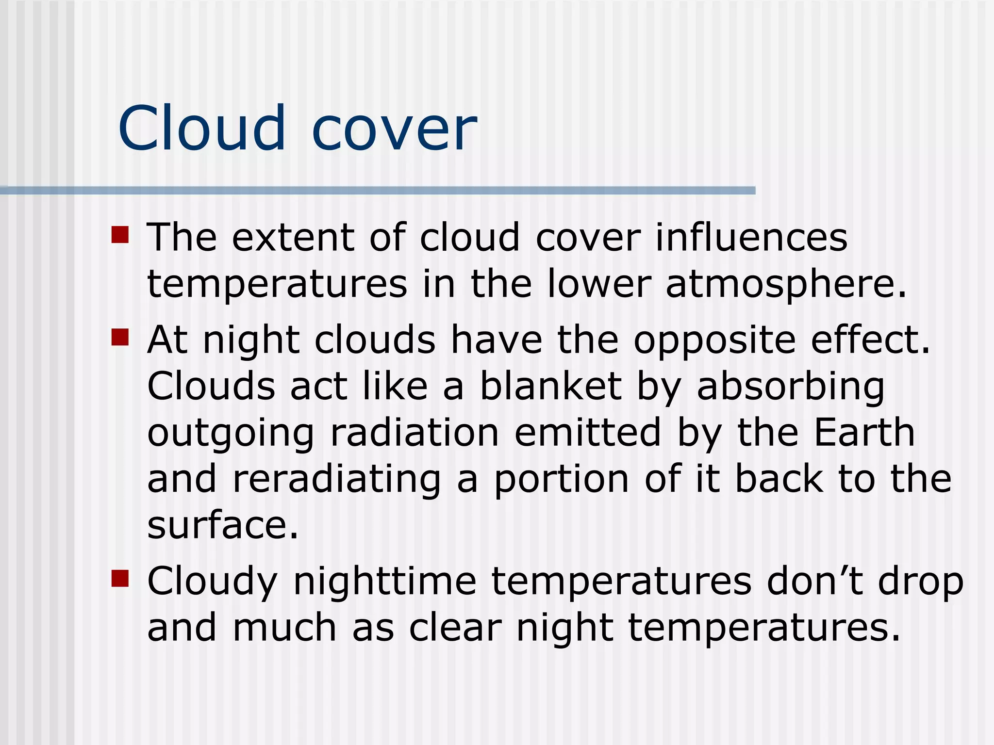 Cloud cover The extent of cloud cover influences temperatures in the lower atmosphere.  At night clouds have the opposite effect. Clouds act like a blanket by absorbing outgoing radiation emitted by the Earth and reradiating a portion of it back to the surface.  Cloudy nighttime temperatures don’t drop and much as clear night temperatures.  