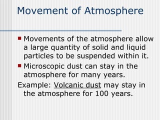 Movement of Atmosphere Movements of the atmosphere allow a large quantity of solid and liquid particles to be suspended within it.  Microscopic dust can stay in the atmosphere for many years. Example:  Volcanic dust  may stay in the atmosphere for 100 years.  