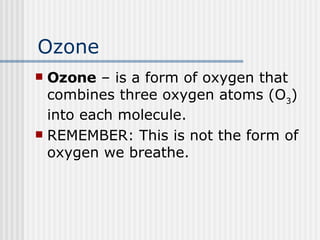 Ozone Ozone  – is a form of oxygen that combines three oxygen atoms (O 3 ) into each molecule.  REMEMBER: This is not the form of oxygen we breathe. 