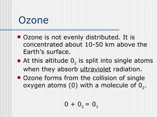 Ozone Ozone is not evenly distributed. It is concentrated about 10-50 km above the Earth’s surface.  At this altitude 0 2  is split into single atoms when they absorb  ultraviolet  radiation.  Ozone forms from the collision of single oxygen atoms (0) with a molecule of 0 2 . 0 + 0 2  = 0 3 